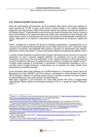 L’Outsourcing delle risorse umane
Master in Risorse Umane e Organizzazione 2018-2019
3.2 L’outsourcing delle risorse umane
Oltre alle responsabilità amministrative, anche la gestione delle risorse umane può costituire un
onere pesante per le PMI, le quali hanno tempi e risorse limitate e non vogliono distogliere
l’attenzione dal core business. Difatti molte piccole imprese non possono neanche permettersi un
HR Director interno26
: esternalizzare la sua funzione può essere la soluzione per ridurre il carico di
lavoro amministrativo e far risparmiare tempo per potersi così concentrare sui goal aziendali. Allo
stesso tempo, invece, le multinazionali sono ancor più propense ad esternalizzare le attività HR in
quanto “dispongono di un sistema di misurazione delle performance più strutturato” rispetto alle
PMI.27
Inoltre i vantaggi per le aziende che decidono di affidarsi parzialmente o completamente ad un
outsourcer per la gestione del personale sono diversi: dalla riduzione dei costi28
, all’aumento della
capacità di innovazione, alla flessibilità nella reazione a situazioni di cambiamento (per esempio,
acquisizioni, fusioni, dismissioni)29
, al focus sulla qualità, efficienza ed efficacia del capitale umano.
In questo mercato flessibile le aziende trovano dunque nell’outsourcing non solo più un modo per
risparmiare sui costi e garantire maggiore elasticità, ma soprattutto una via per accedere a
competenze, know-how e strumenti specialistici, come i sistemi informativi di ultima generazione,
in grado di migliorare l’efficacia e la qualità dei servizi di gestione e sviluppo del capitale umano.30
Al tempo stesso permette di incrementare il commitment, il coinvolgimento psicologico, e più in
concreto anche il budget economico a disposizione per la creazione del valore, attività ormai
essenziale per il business aziendale.
Come dimostrato dallo studio effettuato da Cranfield Network on Comparative Human Resource
Management (in sigla, CRANET) nel 2015, inerente i cambiamenti e i trend all’interno del settore
HR, le aziende in crescita e le aziende private cercano di snellire la funzione di risorse umane in
un’ottica di efficienza e per questo decidono di esternalizzarle.
Nella figura seguente si può riscontrare che l’area delle pratiche HR (34%) è maggiormente
esternalizzata rispetto all’area amministrativo-retributiva (31%) e a quella dei sistemi informativi
(27%).31
26
Bruschi C., Le PMI verso l’outsourcing della gestione delle risorse umane?, in <https://www.giornaledellepmi.it/le-pmi-
verso-loutsourcing-della-gestione-risorse-umane/>, sito consultato 24/01/2019.
27
Divisione HR outsourcing, Esternalizzazione dei processi, in
<https://www.iltasto.it/HR-Outsourcing/86/Esternalizzazione-dei-Processi.aspx>, sito consultato il 21/01/2019.
28
L’outsourcing risulta estremamente strategico per il contenimento dei costi poiché trasforma gli stessi da fissi a
variabili e garantisce efficienze di scala dato che vengono esternalizzate principalmente attività non core-business. –
Bevilacqua E., Rusconi G., 200,5 La nuova frontiera dell’HR outsourcing, in <https://www.zerounoweb.it/cio-
innovation/competenze/la-nuova-frontiera-dellhr-outsourcing/>, sito consultato il 23/01/2019.
29
Cervelli R., 2011, HR outsourcing: quando e perché conviene, in
<https://www.zerounoweb.it/techtarget/searchdatacenter/it-governance/hr-outsourcing-quando-e-perche-conviene/>, sito
consultato il 22/01/2019.
30
2015, L’outsourcing dei processi HR, in <https://www.risorseumane-hr.it/outsourcing_dei_processi_hr/>, sito
consultato il 22/12/2018.
31
Fiertler G., 2016, Human Resource oggi, versione PDF in
<https://www.mastermeeting.it/Upload/magazine/database/riviste_pdf>, sito consultato il 03/02/2019.
 
