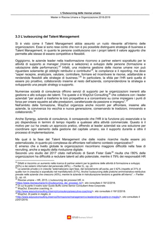 L’Outsourcing delle risorse umane
Master in Risorse Umane e Organizzazione 2018-2019
3.3 L’outsourcing del Talent Management
Si è visto come il Talent Management abbia assunto un ruolo rilevante all’interno delle
organizzazioni. Esse si sono rese conto che non è più possibile distinguere strategia di business e
Talent Management, in quanto le persone costituiscono con i propri talenti il valore aggiunto che
permette alle stesse di essere competitive e flessibili.
Oggigiorno, le aziende leader nella trasformazione ricorrono a partner esterni soprattutto per le
attività di supporto ai manager (ricerca e selezione) e sviluppo delle persone (formazione e
valutazione delle performance).33
Infatti, una moderna gestione delle risorse umane non può
riguardare solamente gli obblighi retributivi e contributivi34
, le compliance e il reporting, ma deve
“saper recepire, analizzare, valutare, controllare, formare ed incentivare le risorse, adattandole e
rendendole flessibili alle strategie di business.”35
In particolare, la sfida per l’HR sarà quella di
essere più proattivo, collaborando insieme al resto dell’azienda, comprendendone la strategia e
sviluppando una people strategy a supporto.
Numerose società di consulenza offrono servizi di supporto per le organizzazioni inerenti alla
gestione e allo sviluppo dei talenti. Tra queste vi è WayOut Consulting36
che collabora con i leader
aziendali “per aiutarli a trasferire le loro prospettive e a concentrarsi su come impiegare i punti di
forza per creare squadre ad alte prestazioni, caratterizzate da passione e impegno”.37
Nell’ambito della formazione, WayOut organizza anche incontri per affrontare, insieme alle
aziende, la convivenza tra vecchia e nuova generazione, conservando le tradizioni, innovando e
collaborando.38
Anche Synergy, azienda di consulenza, è consapevole che l'HR è la funzione più essenziale e la
più dispendiosa in termini di tempo rispetto a qualsiasi altra attività commerciale. Questo è il
motivo per cui ha creato un approccio pratico, offrendo ai leader aziendali sia una soluzione per
coordinare ogni elemento della gestione del capitale umano, sia il supporto durante e oltre il
processo di implementazione.
Ma qual è la fase del Talent Management che dalle nostre ricerche risulta essere più
esternalizzata, in quanto più complessa da affrontare nell’odierno contesto organizzativo?
È emerso che a livello globale le organizzazioni riscontrano maggiore difficoltà nella fase di
recruiting, anche a seguito della rivoluzione digitale.
Secondo uno studio del 2017 citato nell’articolo di Sarah Fister Gale39
risulta che l’80% delle
organizzazioni ha difficoltà a reclutare talenti ad alto potenziale, mentre il 79% dei responsabili HR
33
Difatti si riscontra un aumento nella ricerca di partner esterni per la gestione delle attività di formazione e sviluppo
(55%) e dei sistemi informativi del personale (46%). – Fiertler G., op. cit.
34
Le aziende private o in crescita “esternalizzano ogni fase, dal reclutamento all’uscita, per il 42% (rispetto al 31% di
quelle non in crescita) e soprattutto nel manifatturiero (51%). Anche l’outsourcing delle pratiche amministrativo-retributive
prevale nelle aziende che crescono (45%), mentre le aziende in ristrutturazione tendono a gestirle all’interno”. – Fiertler
G., op. cit.
35
Risorse umane – HR, 2015, L’outsourcing dei processi HR, in
<https://www.risorseumane-hr.it/outsourcing_dei_processi_hr/>, sito consultato il 18/12/2018.
36
Di cui fa parte il nostro tutor Guido Buffo come Senior Consultant Area Corporate.
37
WayOut, Executive coaching, in
<http://www.wayoutconsulting.it/servizi/consulenza/executive-coaching/>, sito consultato il 18/12/2018.
38
WayOut, Di padre in meglio, in
<http://www.wayoutconsulting.it/servizi/formazione/management-e-leadership/di-padre-in-meglio/>, sito consultato il
23/01/2019.
 