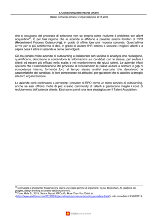 L’Outsourcing delle risorse umane
Master in Risorse Umane e Organizzazione 2018-2019
che si occupano del processo di selezione non sa proprio come risolvere il problema del talent
acquisition40
. È per tale ragione che le aziende si affidano a provider esterni fornitori di RPO
(Recruitment Process Outsourcing), in grado di offrire loro una risposta concreta. Quest’ultima
arriva per lo più sottoforma di dati, in grado di aiutare l’HR interno a scovare i migliori talenti e a
capire cosa li attira in azienda e come coinvolgerli.
Ciò ha portato molte aziende di outsourcing a collaborare con società di analitycs che raccolgono,
quantificano, descrivono e condividono le informazioni sui candidati con le stesse, per aiutare i
clienti ad essere più efficaci nella scelta e nel mantenimento dei giusti talenti. Le aziende infatti
sperano che l’esternalizzazione del processo di reclutamento le possa aiutare a colmare il gap di
competenze interno, fornendo loro al tempo stesso analisi avanzate che descrivono le
caratteristiche dei candidati, le loro competenze ed attitudini, per garantire che si adattino al meglio
alla loro organizzazione.
Le aziende però continuano a percepire i provider di RPO come un mero servizio di outsourcing,
anche se essi offrono molto di più: creano community di talenti e gestiscono meglio i costi di
reclutamento dell’azienda cliente. Essi sono quindi una leva strategica per il Talent Acquisition.
39
Giornalista e ghostwriter freelance che copre una vasta gamma di argomenti, tra cui Blockchain, AI, gestione dei
progetti, design thinking ed analisi della forza lavoro.
40
Fister Gale S., 2019, Sector Report: RPOs Do More Than You Think, in
<https://www.workforce.com/2019/01/24/recruitment-process-outsourcing-providers-think/>, sito consultato il 23/01/2019.
 