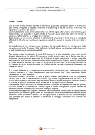 L’Outsourcing delle risorse umane
Master in Risorse Umane e Organizzazione 2018-2019
CONCLUSIONI
Con il nostro lavoro abbiamo cercato di individuare quelle che potrebbero essere le motivazioni
che stanno spingendo le aziende a ricorrere all’outsourcing di attività e servizi, svolti dalle HR,
riguardanti la gestione dei talenti.
L’esternalizzazione risulta ormai consolidata nelle attività legate alla funzione amministrativa, pur
riscontrandosi un aumento in quelle attività di maggiore peso strategico, come la ricerca, la
selezione, la formazione e lo sviluppo del personale.
Essa dunque si pone come soluzione ai cambiamenti organizzativi dovuti anche e soprattutto
all’Industria 4.0, che sta modificando i processi produttivi e quindi le modalità di lavoro insite in
essi.
La digitalizzazione non comporta una riduzione del personale, bensì un cambiamento delle
competenze richieste. Si passa, infatti, dalle sole hard skill ad una combinazione delle stesse con
le soft, richiedenti una maggiore flessibilità.
Per gestire questa complessità, il focus dell’outsourcing si sta spostando verso nuovi servizi
attinenti alla gestione dei talenti. Gli outsourcer, infatti, sono in grado sia di fornire una visione
distaccata che competenze aggiornate all’HR interno, il quale contribuisce in questo modo alla
valorizzazione e all’aumento della motivazione delle risorse interne. Queste, sentendo soddisfatte
le proprie esigenze, sempre meno saranno propense ad abbandonare l’azienda perché attratti da
un contesto engaged, appetibile anche per i Millennial che cercano di assicurarsi l’ingresso nel
mondo del lavoro.
È di queste sfide che si occupano i provider esterni che offrono aiuto per l’implementazione del
processo strategico di Talent Management nelle sue diverse fasi: Talent Acqusition, Talent
Development e Talent Retention.
Purtuttavia abbiamo riscontrato, in base a quanto emerso dalla ricerca citata nel precedente
capitolo, che la fase di Talent Acquisition risulta oggi essere maggiormente esternalizzata. Ciò è
dovuto alla complessità riscontrata dagli HR interni riguardo la ricerca dei giusti candidati in grado
di ricoprire le posizioni scoperte e quindi accrescere la value proposition aziendale.
Concludendo, si può dire che se le imprese vorranno continuare a competere nel mercato globale,
dovranno tenere in considerazione i benefici legati al Talent Management e quindi valutare se
esternalizzare tale processo sia la soluzione strategica migliore.
Inoltre riteniamo opportuno proporre una nostra riflessione critica: condividiamo la preoccupazione
delle aziende nel reclutare i giusti talenti ma consideriamo ancor più fondamentale la fase di Talent
Retention. Infatti, mantenere i talenti il più a lungo possibile in azienda è il vero fattore strategico
che permette alle stesse di ottenere e mantenere il vantaggio competitivo nei confronti dei
competitors.
 
