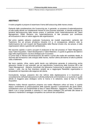 L’Outsourcing delle risorse umane
Master in Risorse Umane e Organizzazione 2018-2019
ABSTRACT
Il nostro progetto si propone di esaminare il tema dell’outsourcing delle risorse umane.
Partendo dalla considerazione che l’ousourcing sia, in generale, un processo di esternalizzazione
di tutte quelle attività non strettamente inerenti al core business aziendale, si intende analizzare la
tematica dell’outsourcing delle risorse umane, in particolar modo l’esternalizzazione del Talent
Management. Difatti riteniamo che l’esternalizzazione di tale processo può contribuire
all’innovazione e dare un valore aggiunto alle organizzazioni.
Nel primo capitolo abbiamo analizzato l’evoluzione dei modelli organizzativi, partendo dal
Taylorismo fino ad arrivare all’odierna industria 4.0 e, di conseguenza, abbiamo visto la
trasformazione dei ruoli ricoperti dal Responsabile delle Risorse Umane che, da sempre, è nelle
organizzazioni attore e garante del cambiamento.
Nel secondo capitolo ci siamo occupati di analizzare le fasi del processo di Talent Mangement,
ossia Talent Acquisition, Talent Development e Talent Retention, in quanto la gestione dei talenti è
oggi nelle organizzazioni una leva strategica per il successo.
La prima fase si riferisce all’individuazione dei talenti e quindi alla scelta del candidato ideale, la
seconda alla formazione e allo sviluppo delle risorse, mentre l’ultima all’insieme di tutte le politiche
volte a trattenerle.
Nel terzo capitolo, infine, siamo partiti dando una definizione generale di outsourcing anche
attraverso l’analisi di casi aziendali, per poi approfondire l’outsourcing delle funzione HR e del
Talent Management. Abbiamo riscontrato che attraverso l’outsourcing le aziende riescono sia a
contere i costi, che da fissi diventano variabili sia a raggiungere flessibilità organizzativa e
tempestività nel rispondere alle esigenze del cliente.
Concludendo, dunque, possiamo dire che nell’era della digitalizzazione si è riscontrato un
consolidamento nell’esternalizzazione di attività prettamente amministrative e un aumento in quelle
attività di maggiore peso strategico come la ricerca e la selezione, ossia la fase di Talent
Acquisition.
Abbiamo inoltre ritenuto opportuno proporre una nostra riflessione critica sul tema, in quanto
seppur condividiamo la preoccupazione delle aziende riguardo il reclutamento dei giusti talenti,
consideriamo ancor più fondamentale la fase di Talent Retention. Oggigiorno, infatti, mantenere i
talenti il più a lungo possibile in azienda è il vero fattore strategico che permette alle stesse di
ottenere e mantenere il vantaggio competitivo nei confronti dei competitors.
 