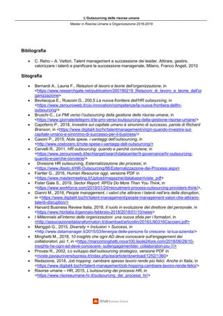 L’Outsourcing delle risorse umane
Master in Risorse Umane e Organizzazione 2018-2019
Bibliografia
• C. Reho – A. Vettori, Talent management e successione dei leader. Attirare, gestire,
valorizzare i talenti e pianificare la successione manageriale, Milano, Franco Angeli, 2010
Sitografia
• Bernardi A., Lauria F., Relazioni di lavoro e teorie dell’organizzazione, in
<https://www.researchgate.net/publication/260190219_Relazioni_di_lavoro_e_teorie_dell'or
ganizzazione>
• Bevilacqua E., Rusconi G., 200,5 La nuova frontiera dell’HR outsourcing, in
<https://www.zerounoweb.it/cio-innovation/competenze/la-nuova-frontiera-dellhr-
outsourcing/>
• Bruschi C., Le PMI verso l’outsourcing della gestione delle risorse umane, in
<https://www.giornaledellepmi.it/le-pmi-verso-loutsourcing-della-gestione-risorse-umane/>
• Capoferro P., 2018, Investire sul capitale umano è sinonimo di successo, parola di Richard
Branson, in <https://www.digital4.biz/hr/talentmanagement/virgin-quando-investire-sul-
capitale-umano-e-sinonimo-di-successo-per-il-business/>
• Casoni P., 2015, Note spese, i vantaggi dell’outsourcing, in
<http://www.costozero.it/note-spese-i-vantaggi-dell-outsourcing/>
• Cervelli R., 2011, HR outsourcing: quando e perché conviene, in
<https://www.zerounoweb.it/techtarget/searchdatacenter/it-governance/hr-outsourcing-
quando-e-perche-conviene/>
• Divisione HR outsourcing, Esternalizzazione dei processi, in
<https://www.iltasto.it/HR-Outsourcing/86/Esternalizzazione-dei-Processi.aspx>
• Fiertler G., 2016, Human Resource oggi, versione PDF in
<https://www.mastermeeting.it/Upload/magazine/database/riviste_pdf>
• Fister Gale S., 2019, Sector Report: RPOs Do More Than You Think, in
<https://www.workforce.com/2019/01/24/recruitment-process-outsourcing-providers-think/>,
• Gianni M., 2018, People management, i valori che attirano i talenti nell’era della disruption,
in <https://www.digital4.biz/hr/talent-management/people-management-valori-che-attirano-
talenti-disruption/>
• Harvard Business Review Italia, 2018, Il ruolo in evoluzione del direttore del personale, in
<https://www.hbritalia.it/gennaio-febbraio-2018/2018/01/10/news>
• I Millennials all’interno delle organizzazioni: una nuova sfida per i formatori, in
<http://associazioneitalianaformatori.it/download/articoliln/2016/LN0316Cacciani.pdf>
• Mariggiò G., 2015, Diversity + Inclusion = Success, in
<http://www.datamanager.it/2015/03/lenergia-delle-persone fa crescere- la-tua-azienda/>
• Minghetti M., 2018, 10 insights che ogni AD deve conoscere sull’engagement dei
collaboratori, più 1, in <https://marcominghetti.nova100.ilsole24ore.com/2018/06/28/10-
insights-he-ogni-ad-deve-conoscere- sullengagementdei- collaboratori-piu-1/>
• Provasi R., 2002, Lo sviluppo dell’outsourcing strategico, versione PDF in
<riviste.paviauniversitypress.it/index.php/ea/article/download/1252/1360>
• Redazione, 2018, Job hopping: cambiare spesso lavoro rende più felici. Anche in Italia, in
<https://www.digital4.biz/hr/talent-management/job-hopping-cambiare-lavoro-rende-felici/>
• Risorse umane – HR, 2015, L’outsourcing dei processi HR, in
<https://www.risorseumane-hr.it/outsourcing_dei_processi_hr/>
 