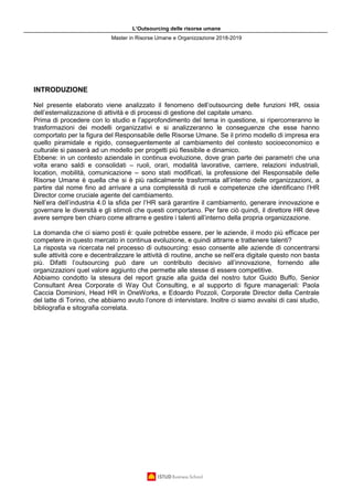 L’Outsourcing delle risorse umane
Master in Risorse Umane e Organizzazione 2018-2019
INTRODUZIONE
Nel presente elaborato viene analizzato il fenomeno dell’outsourcing delle funzioni HR, ossia
dell’esternalizzazione di attività e di processi di gestione del capitale umano.
Prima di procedere con lo studio e l’approfondimento del tema in questione, si ripercorreranno le
trasformazioni dei modelli organizzativi e si analizzeranno le conseguenze che esse hanno
comportato per la figura del Responsabile delle Risorse Umane. Se il primo modello di impresa era
quello piramidale e rigido, conseguentemente al cambiamento del contesto socioeconomico e
culturale si passerà ad un modello per progetti più flessibile e dinamico.
Ebbene: in un contesto aziendale in continua evoluzione, dove gran parte dei parametri che una
volta erano saldi e consolidati – ruoli, orari, modalità lavorative, carriere, relazioni industriali,
location, mobilità, comunicazione – sono stati modificati, la professione del Responsabile delle
Risorse Umane è quella che si è più radicalmente trasformata all’interno delle organizzazioni, a
partire dal nome fino ad arrivare a una complessità di ruoli e competenze che identificano l’HR
Director come cruciale agente del cambiamento.
Nell’era dell’industria 4.0 la sfida per l’HR sarà garantire il cambiamento, generare innovazione e
governare le diversità e gli stimoli che questi comportano. Per fare ciò quindi, il direttore HR deve
avere sempre ben chiaro come attrarre e gestire i talenti all’interno della propria organizzazione.
La domanda che ci siamo posti è: quale potrebbe essere, per le aziende, il modo più efficace per
competere in questo mercato in continua evoluzione, e quindi attrarre e trattenere talenti?
La risposta va ricercata nel processo di outsourcing: esso consente alle aziende di concentrarsi
sulle attività core e decentralizzare le attività di routine, anche se nell’era digitale questo non basta
più. Difatti l’outsourcing può dare un contributo decisivo all’innovazione, fornendo alle
organizzazioni quel valore aggiunto che permette alle stesse di essere competitive.
Abbiamo condotto la stesura del report grazie alla guida del nostro tutor Guido Buffo, Senior
Consultant Area Corporate di Way Out Consulting, e al supporto di figure manageriali: Paola
Caccia Dominioni, Head HR in OneWorks, e Edoardo Pozzoli, Corporate Director della Centrale
del latte di Torino, che abbiamo avuto l’onore di intervistare. Inoltre ci siamo avvalsi di casi studio,
bibliografia e sitografia correlata.
 