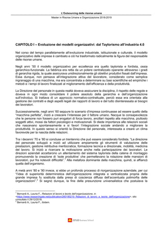 L’Outsourcing delle risorse umane
Master in Risorse Umane e Organizzazione 2018-2019
CAPITOLO I – Evoluzione dei modelli organizzativi: dal Taylorismo all’industria 4.0
Nel corso del tempo parallelamente all’evoluzione industriale, istituzionale e culturale, il modello
organizzativo delle imprese è cambiato e ciò ha trasformato radicalmente la figura del responsabile
delle risorse umane.
Negli anni ’50 il modello organizzativo per eccellenza era quello taylorista e fordista, ossia
gerarchico-funzionale. La fabbrica era retta da un potere centralizzato operante attraverso i gradi
di gerarchia rigida, la quale assicurava unidirezionalmente gli obiettivi produttivi fissati dall’impresa.
Essa dunque, non pensava all’integrazione attiva del lavoratore, considerato come semplice
ingranaggio di una macchina, ma era concentrata a determinare su basi scientifiche ed empiriche i
metodi e i tempi di lavoro finalizzati al miglioramento dell’efficienza e della produttività.
La Direzione del personale in questa realtà doveva assicurare la disciplina, il rispetto delle regole e
doveva in ogni modo consolidare il potere assoluto della gerarchia e dell’organizzazione
sull’individuo. Si trattava di un approccio normativo-contrattuale, perciò essa era orientata alla
gestione dei contratti e degli aspetti legali dei rapporti di lavoro e del tutto disinteressata ai bisogni
dei lavoratori.
Successivamente, negli anni ’60 seppure lo scenario d’impresa continuasse ad essere quello della
“macchina perfetta”, iniziò a crescere l’interesse per il fattore umano. Nacque la consapevolezza
che le persone non fossero puri erogatori di forza lavoro, ancillari rispetto alla macchina, piuttosto
soggetti attivi, mossi da fattori psicologici e motivazionali. Si diede importanza alle relazioni sociali
che nascevano spontaneamente e si favorì l’integrazione sociale andando a migliorare la
produttività. In questo senso si orientò la Direzione del personale, interessata a creare un clima
favorevole per la nascita delle relazioni.
Tra i decenni ’70 e ’80 si concluse un trentennio che può essere considerato fordista. “La direzione
del personale sviluppò e iniziò ad utilizzare ampiamente gli strumenti di valutazione delle
prestazioni, gestione retributiva meritocratica, formazione tecnica e direzionale, mobilità, medicina
del lavoro. Si iniziò a ricercare la motivazione anche nella partecipazione dei lavoratori. Le
direzioni aziendali accettarono un allentamento del sistema taylorista della catena di montaggio
promuovendo la creazione di ‘isole produttive’ che permettevano la rotazione delle mansioni di
lavoratori, pur fra notevoli difficoltà”.1
Alla metafora dominante della macchina, quindi, si affiancò
quella dell’organismo.
A metà anni ’80 e ’90 invece, si ebbe un profondo processo di riorganizzazione aziendale, per cui
“l’idea di superiorità deterministica dell’organizzazione integrata e verticalizzata propria della
grande impresa fu sostituita dalla presa di coscienza diffusa dell’accentuata polimorfia delle
organizzazioni”.2
Si segnò dunque, la fine della presunzione universalistica che postulava la
1
Bernardi A., Lauria F., Relazioni di lavoro e teorie dell’organizzazione, in
<https://www.researchgate.net/publication/260190219_Relazioni_di_lavoro_e_teorie_dell'organizzazione>, sito
consultato il 29/12/2018.
2
Bernardi A., Lauria F., ibidem.
 