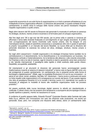 L’Outsourcing delle risorse umane
Master in Risorse Umane e Organizzazione 2018-2019
superiorità economica di una sola forma di organizzazione e si iniziò a pensare all’esistenza di una
molteplicità di forme organizzative efficienti. La Direzione del personale, in questo contesto di forte
cambiamento, si orientò verso lo sviluppo delle risorse umane: era perciò necessario integrare
l’aspetto organizzativo e quello umano.
Negli ultimi decenni del XX secolo la Direzione del personale fu incaricata di verificare la coerenza
tra strategia, struttura, risorse umane e business e di formulare piani di sviluppo organizzativo.
Alla fine degli anni ’90 e agli inizi del XXI secolo, per la prima volta in azienda si comincia ad
affrontare il tema della diversità finalizzata al coinvolgimento di ogni singolo lavoratore. Si profila
così un’organizzazione del lavoro incentrata sulle risorse umane, che ha bisogno di una
manodopera istruita, dotata di specifiche conoscenze e competenze oltre che in grado di spendere
la propria “occupabilità” in un mercato del lavoro flessibile. Le nuove sfide per la direzione del
personale divennero la coerenza tra cultura ed etica, strategia, struttura, risorse umane e
business.
Se negli ultimi sessant’anni i modelli organizzativi e le strategie d’impresa hanno oscillato tra la
centralizzazione e il decentramento, tra la diversificazione e la concentrazione sul business, tra
integrazione verticale e l’esternalizzazione, tra la tendenza alle alleanze o alla crescita orizzontale,
tra l’impresa a rete e la rete di imprese, oggi le industrie si stanno spostando verso lean production
e reti, talvolta internazionali. Il paradigma della rigidità è infatti sostituito dalle parole chiave:
flessibilità, occupabilità, adattabilità.
Gli orientamenti e gli strumenti di direzione del personale hanno accompagnato questa
trasformazione insieme al sistema di relazioni industriali3
e hanno visto la figura dell’HR come uno
dei protagonisti di questo cambiamento. Un cambiamento che si presenta anche sotto forma di
tecnologia e digitalizzazione4
. Difatti, oggi, la cosiddetta Rivoluzione 4.0 con le sue innovazioni – si
pensi ai vari cloud, social, analytics, big data, IoT, blockchain – hanno avuto e continuano ad avere
un forte impatto sulle organizzazioni e di conseguenza sul mondo del lavoro. È per questa ragione
che oltre al paradigma Industria 4.0 si è coniato il termine Lavoro 4.0, intendendo con questo la
necessità di adeguare le modalità di lavoro alle modifiche organizzative insite nei processi
produttivi.5
Ad essere sostituite dalle nuove tecnologie digitali saranno le attività più standardizzate e
codificate. È altresì chiaro che nei prossimi anni tenderanno a scomparire alcune tipologie di lavoro
(quelle ripetitive e pesanti), mentre ne nasceranno di nuove.
A conferma di quanto appena detto, Edoardo Pozzoli6
Corporate Director della Centrale del Latte
Italia S.p.a. afferma che l’innovazione non solo sta influendo sulla produzione, ma anche sul
personale. Essa, però, non comporta una riduzione dello stesso, bensì un cambiamento delle
3
Bernardi A., Lauria F., op. cit.
4
Harvard Business Review Italia, 2018, Il ruolo in evoluzione del direttore del personale, in
<https://www.hbritalia.it/gennaio-febbraio-2018/2018/01/10/news>, sito consultato il 29/12/2018.
5
Tannoia G., Monga R., ndustria 4.0, la nuova rivoluzione industriale, in
<https://www.arpae.it/cms3/documenti/_cerca_doc/ecoscienza/ecoscienza2017_6/servizio_industria4punto0_ES2017_6.
pdf >,sito consultato il 29/12/2018.
6
Vd. Appendice A.
 