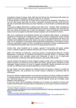 L’Outsourcing delle risorse umane
Master in Risorse Umane e Organizzazione 2018-2019
competenze richieste. Si passa, infatti, dalle sole hard skill ad una combinazione delle stesse con
quelle che richiedono flessibilità e apertura mentale: le c.d. soft skill.
In termini generali, la priorità per le imprese sarà la formazione dei dipendenti. Formazione che,
non sarà solo tecnica (hard skill) ma anche e soprattutto umanistica (soft skill). Essa dovrà sia
educare la personalità dell’individuo ad essere flessibile, sia incrementare la professionalità degli
stessi.
L’innovazione digitale dell’industria e dell’economia sfida anche i sindacati. Nella contrattazione
collettiva si dovrà riaffermare la centralità della persona nel lavoro, consapevoli che i lavoratori non
sono una risorsa da sfruttare ma un bene da valorizzare7
. Anche il sindacato dovrà pertanto
essere pronto ad accogliere la sfida dell’innovazione digitale e dei cambiamenti nel lavoro.
Oltre ad un ampliamento di competenze tecniche per la gestione degli impianti, si accrescono
soprattutto le competenze per il miglioramento, il problem solving e la diagnostica in team. Queste
ultime, nuove o aggiornate, sono spesso inserite in una nuova organizzazione del lavoro che
andrebbe anche legislativamente rivista, dando nuovi spunti ai sindacati: nuovo lavoro, nuovi ruoli,
nuovi mix di competenze, l’innovazione dell’inquadramento professionale, la formazione di base,
continua e specialistica, salario di merito e di prestazione individuale o di team, la partecipazione e
il coinvolgimento dei lavoratori nelle nuove forme di organizzazione del lavoro8
.
Un’altra sfida, ormai inevitabile per le imprese, riguarda il rinnovamento del proprio capitale
umano. L’azienda di oggi deve ragionare sempre di più in termini di attrattività per i Millennial.
Difatti come ribadisce Ian Williamson, autorevole studioso di Organizational Behavior e People
Management e professore di Leadership alla Melbourne Business School, le aspettative delle
nuove generazioni sono cambiate: queste sono interessate al modo in cui un determinato
business/impresa, contribuisce alla propria formazione e alla crescita della società.
I giovani chiedono alle aziende di avere maggiore impegno sociale, etico e ambientale e di saper
essere innovative e in sintonia con la loro visione del mondo. I giovani stanno mandando un forte
messaggio: bisogna lavorare con scopi di maggiore sostenibilità. Questa concezione del lavoro
richiede una ridefinizione del concetto di leadership e di cultura organizzativa9
.
Per tale ragione, essi sono intolleranti ai modelli gerarchici del passato e propensi a modelli più
flessibili e dinamici, che consentono loro di poter crescere, collaborare e condividere idee ed
informazioni.
Dunque per attrarre e trattenere talenti, le imprese hanno bisogno di mostrare ai Millennial politiche
di sviluppo personale. Molte aziende si stanno strutturando per produrre servizi e soluzioni ad hoc,
per il personale giovane e non, in linea con il work-life balance, servizi per la famiglia, orario
flessibile, smart-working ecc.
Si può dire, quindi, che la prerogativa necessaria per le imprese che guardano al futuro sarà:
investire sulla formazione dei propri talenti e sull’attrazione di nuovi capaci di portare innovazione.
7
Tannoia G., Monga R., ndustria 4.0, la nuova rivoluzione industriale, in
<https://www.arpae.it/cms3/documenti/_cerca_doc/ecoscienza/ecoscienza2017_6/servizio_industria4punto0_ES2017_6.
pdf >,sito consultato il 29/12/2018.
8
Ibidem.
9
I Millennials all’interno delle organizzazioni: una nuova sfida per i formatori, in
<http://associazioneitalianaformatori.it/download/articoliln/2016/LN0316Cacciani.pdf> , sito consultato il 22/01/19.
 