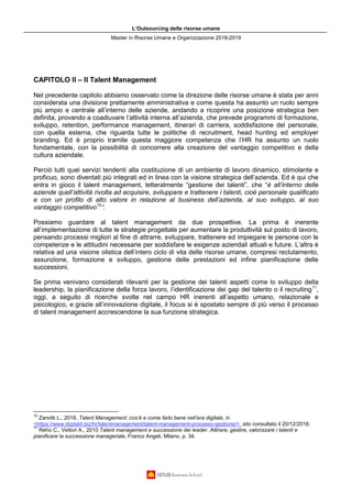 L’Outsourcing delle risorse umane
Master in Risorse Umane e Organizzazione 2018-2019
CAPITOLO II – Il Talent Management
Nel precedente capitolo abbiamo osservato come la direzione delle risorse umane è stata per anni
considerata una divisione prettamente amministrativa e come questa ha assunto un ruolo sempre
più ampio e centrale all’interno delle aziende, andando a ricoprire una posizione strategica ben
definita, provando a coadiuvare l’attività interna all’azienda, che prevede programmi di formazione,
sviluppo, retention, performance management, itinerari di carriera, soddisfazione del personale,
con quella esterna, che riguarda tutte le politiche di recruitment, head hunting ed employer
branding. Ed è proprio tramite questa maggiore competenza che l’HR ha assunto un ruolo
fondamentale, con la possibilità di concorrere alla creazione del vantaggio competitivo e della
cultura aziendale.
Perciò tutti quei servizi tendenti alla costituzione di un ambiente di lavoro dinamico, stimolante e
proficuo, sono diventati più integrati ed in linea con la visione strategica dell’azienda. Ed è qui che
entra in gioco il talent management, letteralmente “gestione dei talenti”, che “è all’interno delle
aziende quell’attività rivolta ad acquisire, sviluppare e trattenere i talenti, cioè personale qualificato
e con un profilo di alto valore in relazione al business dell’azienda, al suo sviluppo, al suo
vantaggio competitivo10
”.
Possiamo guardare al talent management da due prospettive. La prima è inerente
all’implementazione di tutte le strategie progettate per aumentare la produttività sul posto di lavoro,
pensando processi migliori al fine di attrarre, sviluppare, trattenere ed impiegare le persone con le
competenze e le attitudini necessarie per soddisfare le esigenze aziendali attuali e future. L’altra è
relativa ad una visione olistica dell’intero ciclo di vita delle risorse umane, compresi reclutamento,
assunzione, formazione e sviluppo, gestione delle prestazioni ed infine pianificazione delle
successioni.
Se prima venivano considerati rilevanti per la gestione dei talenti aspetti come lo sviluppo della
leadership, la pianificazione della forza lavoro, l’identificazione dei gap del talento o il recruiting11
,
oggi, a seguito di ricerche svolte nel campo HR inerenti all’aspetto umano, relazionale e
psicologico, e grazie all’innovazione digitale, il focus si è spostato sempre di più verso il processo
di talent management accrescendone la sua funzione strategica.
10
Zanotti L., 2018, Talent Management: cos’è e come farlo bene nell’era digitale, in
<https://www.digital4.biz/hr/talentmanagement/talent-management-processo-gestione/>, sito consultato il 20/12/2018.
11
Reho C., Vettori A., 2010 Talent management e successione dei leader. Attirare, gestire, valorizzare i talenti e
pianificare la successione manageriale, Franco Angeli, Milano, p. 34.
 