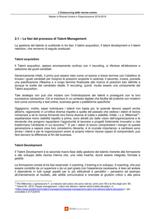 L’Outsourcing delle risorse umane
Master in Risorse Umane e Organizzazione 2018-2019
2.1 – Le fasi del processo di Talent Management
La gestione del talento si suddivide in tre fasi: il talent acquisition, il talent development e il talent
retention, che verranno di seguito analizzati.
Talent acquisition
Il Talent acqusition, spesso erroneamente confuso con il recruiting, si riferisce all’attrazione e
selezione dei giusti candidati.
Genericamente infatti, il primo può essere visto come un’azione a breve termine con l’obiettivo di
trovare i giusti candidati per ricoprire le posizioni scoperte in azienda; il secondo, invece, prevede
una pianificazione riflessiva e a lungo termine finalizzata alla ricerca di posizioni ben definite e
dunque la scelta del candidato ideale. Il recruiting, quindi, risulta essere una componente del
Talent acquisition.
Tale strategia non può che iniziare con l’individuazione dei talenti e proseguire con la loro
successiva valutazione. Ciò si inserisce in un contesto digitale che facilita tali pratiche con moderni
tool come community e test online, business game o piattaforme specifiche.
Oggigiorno, inoltre, saper individuare i talenti non basta più: le aziende devono saperli anche
attrarre, ragionando in un’ottica diversa rispetto a quella del passato che vedeva i datori di lavoro
richiamare a sé le risorse fornendo loro forme diverse di tutela o stabilità. Infatti, i c.d. Millennial12
,
aspettandosi meno stabilità rispetto a prima, sono attratti più dalla vision dell’organizzazione e le
domande che pongono riguardano l’opportunità di lavorare a progetti fortemente innovativi o che
trasformano l’ambiente in cui lavorano13
. E per i datori di lavoro comprendere i bisogni di questa
generazione e sapere cosa loro considerino rilevante, è di cruciale importanza: a cambiare sono
anche i clienti e per le organizzazioni avere al proprio interno risorse capaci di comprenderli, può
fare davvero la differenza ai fini del business.
Talent Development
Il Talent Development è la seconda macro-fase della gestione del talento inerente alla formazione
e allo sviluppo della risorsa interna che, una volta inserita, dovrà essere integrata, formata e
gestita.
La formazione consta di tre fasi essenziali: il coaching, il training e lo sviluppo. Il coaching, che può
essere condotto da un superiore o da un pari grado con l’esperienza necessaria, è teso ad aiutare
il dipendente in tutti quegli aspetti per lo più attitudinali e percettivi – pensiamo ad esempio
all’orientamento al risultato, alle abilità comunicative e orientate al giudizio critico o alla piena
12
Per Millennial, o generazione Y, si indicano tutti coloro che sono nati tra i primi anni ’80 e la fine degli anni ’90.
13
Gianni M., 2018, People management, i valori che attirano i talenti nell’era della disruption, in
<https://www.digital4.biz/hr/talent-management/people-management-valori-che-attirano-talenti-disruption/>, sito
consultato il 21/12/2018.
 