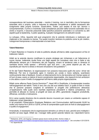 L’Outsourcing delle risorse umane
Master in Risorse Umane e Organizzazione 2018-2019
consapevolezza del business aziendale – mentre il training, non è nient’altro che la formazione
aziendale vera e propria, volta a maturare le adeguate competenze e abilità necessarie allo
svolgimento della propria funzione. Quest’ultimo, inoltre, può essere di due tipi: tecnico o
comportamentale. Il primo è incentrato sulle competenze peculiari della funzione aziendale che si
andrà a ricoprire, il secondo prescinde dalla specifica posizione aziendale e si concentra su altri
aspetti quali la leadership, il public speaking, il people management e le abitudini sociali.
Lo sviluppo, infine, riguarda tutti quei programmi che le aziende individuano e realizzano per
migliorare e far crescere la risorsa. Tra questi incentivi rientrano le pratiche come la job rotation,
l’assignment temporaneo o internazionale e la task force.
Talent Retention
Il Talent Retention è l’insieme di tutte le politiche attuate all’interno delle organizzazioni al fine di
trattenere i talenti.
Infatti se le aziende devono modificare le proprie strategie per richiamare a sé l’attenzione di
nuove risorse, trattenerle risulta forse uno degli aspetti più complessi visto che in Italia si sta
diffondendo sempre più il fenomeno del job hopping, ovvero la tendenza nata in America di
cambiare lavoro molto spesso – all’incirca ogni due anni – per avere stipendi più alti, ma
soprattutto per ridurre lo stress e ritrovare entusiasmo nel quotidiano14
.
Ai fini del Talent Retention, le organizzazioni non possono trascurare quelli che sono i driver dei
Millennial. Per loro è importante agire in maniera più corale e meno solitaria, scambiarsi
continuamente idee e feedback, trovare un bilanciamento tra la vita lavorativa ed il tempo speso al
di fuori di essa, avere un datore di lavoro socialmente responsabile, che rispecchi le loro ambizioni
e che abbia a cuore il livello di engagement all’interno della propria organizzazione.
Difatti come afferma Paola Caccia Dominioni15
, Head HR in OneWorks, è fondamentale investire
nell’engagement dei talenti. Tanto è vero che uno dei suoi obiettivi futuri, è quello di fare in modo
che le persone possano scegliere di candidarsi ai progetti che preferiscono attraverso
un’applicazione nella quale sono riportate esperienze precedenti e relative competenze. Ciò
permette di allocare le risorse ai progetti ad esse più affini, garantendo maggiore produttività,
efficienza, controllo e motivazione.
Ed è verso questa direzione che le aziende devono muoversi per creare un ambiente capace di
trattenere i propri dipendenti.
A tal proposito l’Osservatorio Employee Relations and Communication dell’Università IULM ha
svolto una ricerca fra il 2016 e il 2018, al fine di comprendere quali sono le fonti di disengagement
e quelle di engagement.
Innanzitutto, è necessario che le organizzazioni stimolino un clima di voce, perché sono molteplici i
benefici ad esso legati. Difatti sia i manager delle grandi aziende italiane sia i dipendenti hanno
14
Redazione, 2018, Job hopping: cambiare spesso lavoro rende più felici. Anche in Italia, in
<https://www.digital4.biz/hr/talent-management/job-hopping-cambiare-lavoro-rende-felici/> , sito consultato il 23/12/2018.
15
Vd. Appendice B.
 
