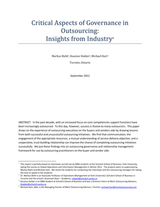 Critical Aspects of Governance in
                          Outsourcing:
                    Insights from Industry*

                                    Markus Biehl1, Kaustuv Halder2, Michael Hart3

                                                      Toronto, Ontario



                                                       September 2011




ABSTRACT. In the past decade, with an increased focus on core competencies support functions have
been increasingly outsourced. To this day, however, success is illusive to many outsourcers. This paper
draws on the experience of outsourcing executives on the buyers and vendors side by drawing lessons
from both successful and unsuccessful outsourcing initiatives. We find that communication, the
engagement of the appropriate resources, a mutual understanding of service delivery objective, and a
cooperative, trust-building relationship can improve the chance of completing outsourcing initiatives
successfully. We put these findings into an outsourcing governance and relationship management
framework for use by outsourcing practitioners on the buyer and vendor side.



*
    This report is partially based on interviews carried out by MBA students at the Schulich School of Business, York University,
    taking the course on Global Operations and Information Management in Winter 2011. The projects were co-supervised by
    Markus Biehl and Michael Hart. We thank the students for conducting the interviews and the outsourcing managers for taking
    the time to speak to the students.
1
    Dr. Markus Biehl is an Associate Professor of Operations Management at York University’s Schulich School of Business in
    Toronto and the school’s Associate Dean – Academic; mbiehl@schulich.yorku.ca
2
    Kaustuv Halder is an MBA Student at Schulich School of Business and was a Summer Intern at Merit Outsourcing Advisors;
    khalder@schulich.yorku.ca
3
    Michael Hart, MBA, is the Managing Partner of Merit Outsourcing Advisors, Toronto; michael.hart@meritoutsourcing.com
 