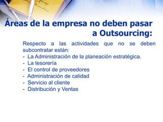 Áreas de la empresa no deben pasar
                     a Outsourcing:
    Respecto a las actividades que no se deben
    subcontratar están:
    - La Administración de la planeación estratégica.
    - La tesorería
    - El control de proveedores
    - Administración de calidad
    - Servicio al cliente
    - Distribución y Ventas
 