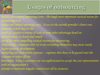 Reduce and Control Operating Costs - The single most important tactical reason for
outsourcing is to
reduce and control operating costs. Access to the outside provider’s lower cost
structure, which may be the
result of a greater economy of scale or some other advantage based on
specialization, is clearly and simply
one of the most compelling tactical reasons for outsourcing.
Additionally, companies that try to do everything themselves may incur vastly
higher research, development,
marketing and deployment expenses -- expenses that have to be passed onto the
customer or taken off the
bottomline. Today’s customers are too sophisticated to accept the cost representative
with an organization’s
attempt to maintain singular control over all its resources
 