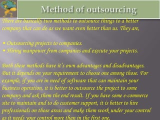 There are basically two methods to outsource things to a better
company that can do as we want even better than us. They are,

• Outsourcing projects to companies.
• Hiring manpower from companies and execute your projects.

Both these methods have it’s own advantages and disadvantages.
But it depends on your requirement to choose one among those. For
example, if you are in need of software that can maintain your
business operation, it is better to outsource the project to some
company and ask them the end result. If you have some e-commerce
site to maintain and to do customer support, it is better to hire
professionals on those areas and make them work under your control
as it needs your control more than in the first one.
 