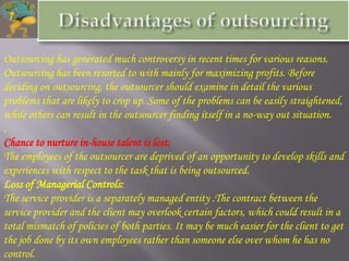 Outsourcing has generated much controversy in recent times for various reasons.
Outsourcing has been resorted to with mainly for maximizing profits. Before
deciding on outsourcing, the outsourcer should examine in detail the various
problems that are likely to crop up. Some of the problems can be easily straightened,
while others can result in the outsourcer finding itself in a no-way out situation.
.
Chance to nurture in-house talent is lost:
The employees of the outsourcer are deprived of an opportunity to develop skills and
experiences with respect to the task that is being outsourced.
Loss of Managerial Controls:
The service provider is a separately managed entity .The contract between the
service provider and the client may overlook certain factors, which could result in a
total mismatch of policies of both parties. It may be much easier for the client to get
the job done by its own employees rather than someone else over whom he has no
control.
 