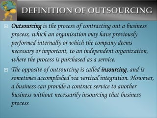    Outsourcing is the process of contracting out a business
    process, which an organisation may have previously
    performed internally or which the company deems
    necessary or important, to an independent organization,
    where the process is purchased as a service.
   The opposite of outsourcing is called insourcing, and is
    sometimes accomplished via vertical integration. However,
    a business can provide a contract service to another
    business without necessarily insourcing that business
    process
 