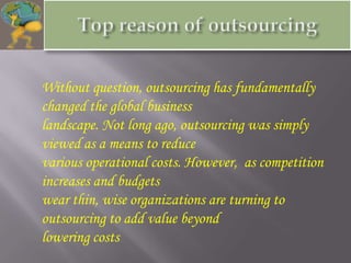 Without question, outsourcing has fundamentally
changed the global business
landscape. Not long ago, outsourcing was simply
viewed as a means to reduce
various operational costs. However, as competition
increases and budgets
wear thin, wise organizations are turning to
outsourcing to add value beyond
lowering costs
 