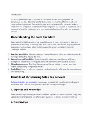 Introduction
In the complex landscape of taxation in the United States, managing sales tax
compliance can be a daunting task for businesses. The nuances of state, local, and
municipal tax regulations, frequent changes, and the potential for penalties make it
imperative for companies to consider outsourcing sales tax services. In this article, we'll
explore the benefits, challenges, and best practices of outsourcing sales tax services in
the USA.
Understanding the Sales Tax Maze
Sales tax in the USA is anything but straightforward. It varies from state to state and
even from municipality to municipality. With over 10,000 jurisdictions levying sales tax,
businesses must navigate a labyrinthine system to remain compliant. Common
challenges include:
1. Tax Rate Variability: Sales tax rates can change frequently, often annually or quarterly,
making it difficult to stay up-to-date.
2. Exemptions and Taxability: Determining which items are taxable and which are
exempt can be complex and requires constant monitoring of legislative changes.
3. Filing Requirements: The filing frequency and format (online or paper) also vary,
further complicating compliance efforts.
4. Audit Risks: Errors in sales tax reporting can lead to audits, which can be expensive and
time-consuming.
Benefits of Outsourcing Sales Tax Services
Outsourcing sales tax services to experienced professionals can alleviate the burdens
associated with sales tax management. Here are the key advantages:
1. Expertise and Knowledge
Sales tax service providers specialize in tax laws, regulations, and compliance. They stay
updated with changes and can offer expert guidance to ensure accurate reporting.
2. Time Savings
 