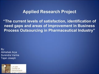 By: Abhishek Arya Surendra Varma Tajan Joseph Applied Research Project “ The current levels of satisfaction, identification of need gaps and areas of improvement in Business Process Outsourcing in Pharmaceutical Industry” 