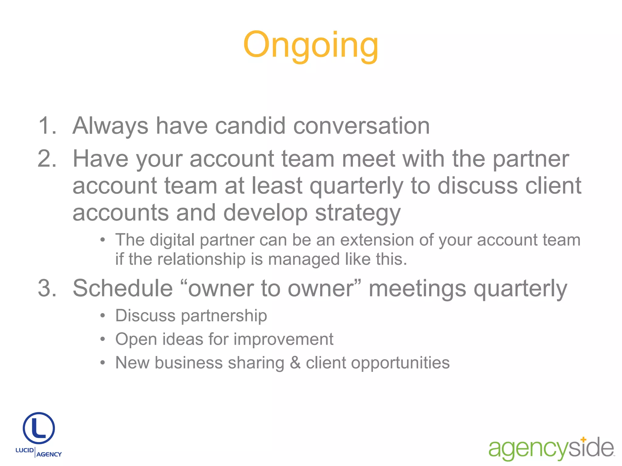 Ongoing Always have candid conversation Have your account team meet with the partner account team at least quarterly to discuss client accounts and develop strategy  The digital partner can be an extension of your account team if the relationship is managed like this. Schedule “owner to owner” meetings quarterly Discuss partnership Open ideas for improvement New business sharing & client opportunities 