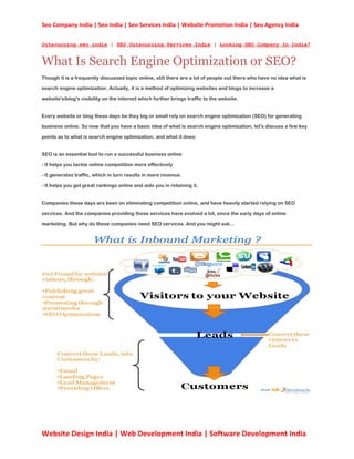 Seo Company India | Seo India | Seo Services India | Website Promotion India | Seo Agency India


Outsourcing seo india | SEO Outsourcing Services India | Looking SEO Company In India?


What Is Search Engine Optimization or SEO?
Though it is a frequently discussed topic online, still there are a lot of people out there who have no idea what is

search engine optimization. Actually, it is a method of optimizing websites and blogs to increase a

website's/blog's visibility on the internet which further brings traffic to the website.


Every website or blog these days be they big or small rely on search engine optimization (SEO) for generating

business online. So now that you have a basic idea of what is search engine optimization, let's discuss a few key

points as to what is search engine optimization, and what it does:


SEO is an essential tool to run a successful business online

- It helps you tackle online competition more effectively

- It generates traffic, which in turn results in more revenue.

- It helps you get great rankings online and aids you in retaining it.


Companies these days are keen on eliminating competition online, and have heavily started relying on SEO

services. And the companies providing these services have evolved a lot, since the early days of online

marketing. But why do these companies need SEO services. And you might ask...




Website Design India | Web Development India | Software Development India
 