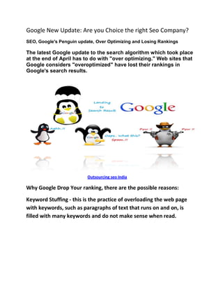 Google New Update: Are you Choice the right Seo Company?
SEO, Google's Penguin update, Over Optimizing and Losing Rankings

The latest Google update to the search algorithm which took place
at the end of April has to do with "over optimizing." Web sites that
Google considers "overoptimized" have lost their rankings in
Google's search results.




                          Outsourcing seo India

Why Google Drop Your ranking, there are the possible reasons:

Keyword Stuffing - this is the practice of overloading the web page
with keywords, such as paragraphs of text that runs on and on, is
filled with many keywords and do not make sense when read.
 