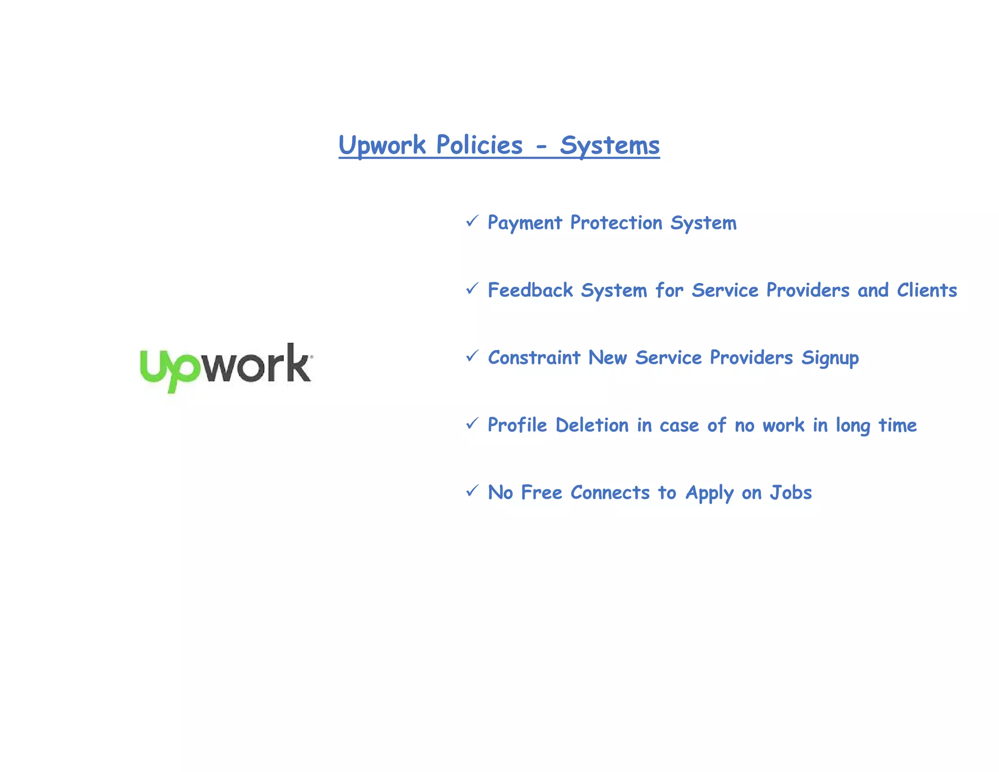  Payment Protection System
 Feedback System for Service Providers and Clients
 Constraint New Service Providers Signup
 Profile Deletion in case of no work in long time
 No Free Connects to Apply on Jobs
Upwork Policies - Systems
 