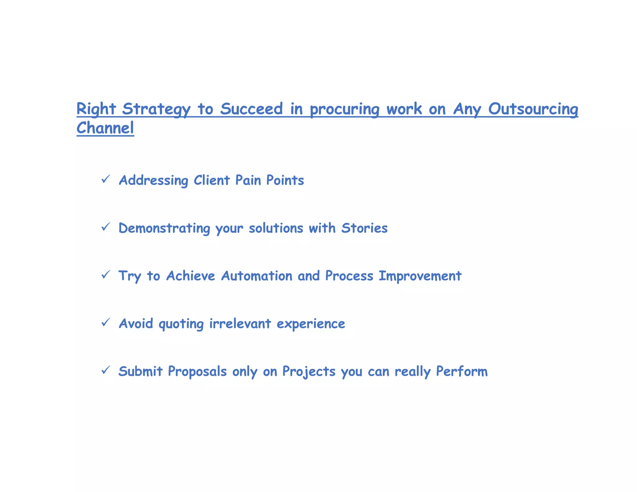 Right Strategy to Succeed in procuring work on Any Outsourcing
Channel
 Addressing Client Pain Points
 Demonstrating your solutions with Stories
 Try to Achieve Automation and Process Improvement
 Avoid quoting irrelevant experience
 Submit Proposals only on Projects you can really Perform
 