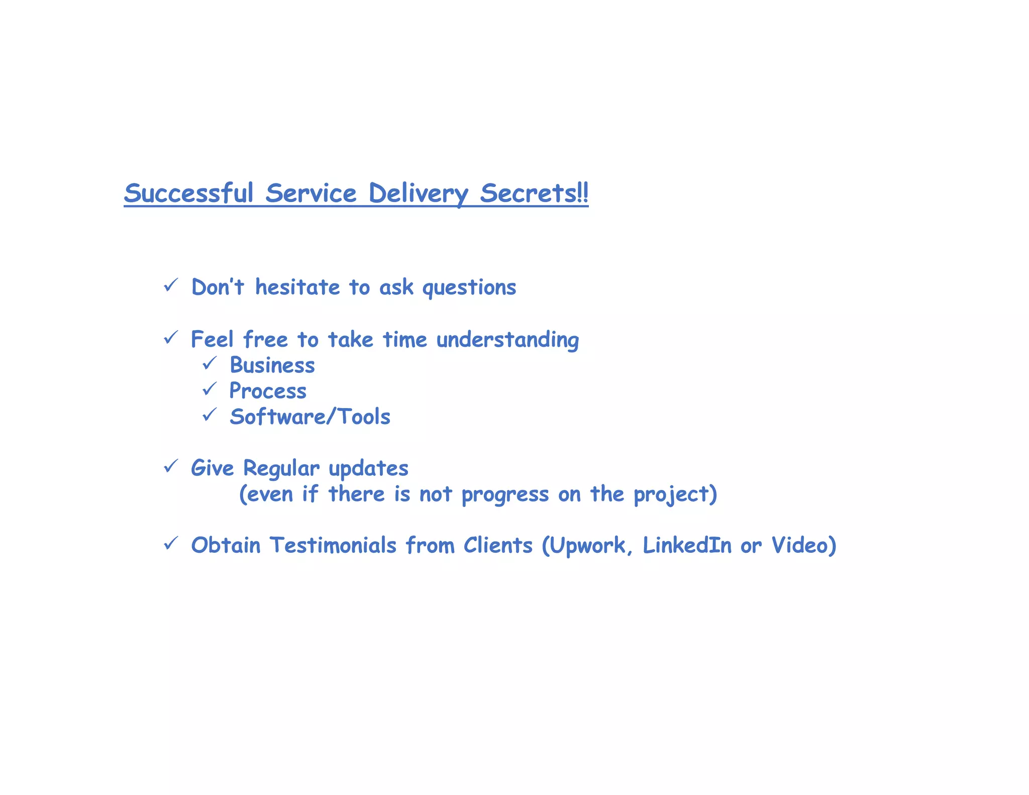 Successful Service Delivery Secrets!!
 Don’t hesitate to ask questions
 Feel free to take time understanding
 Business
 Process
 Software/Tools
 Give Regular updates
(even if there is not progress on the project)
 Obtain Testimonials from Clients (Upwork, LinkedIn or Video)
 