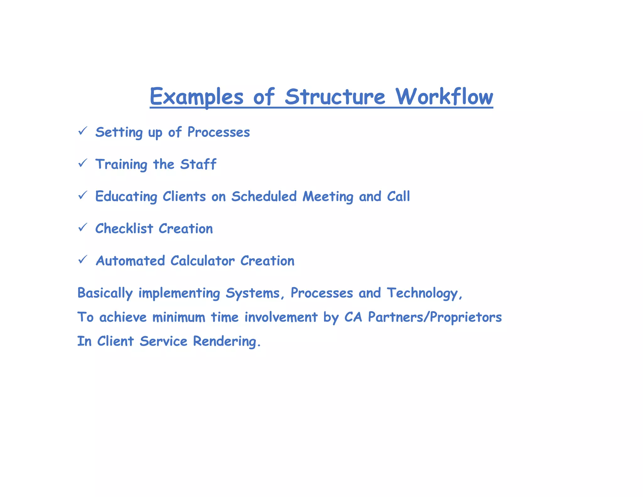 Examples of Structure Workflow
 Setting up of Processes
 Training the Staff
 Educating Clients on Scheduled Meeting and Call
 Checklist Creation
 Automated Calculator Creation
Basically implementing Systems, Processes and Technology,
To achieve minimum time involvement by CA Partners/Proprietors
In Client Service Rendering.
 