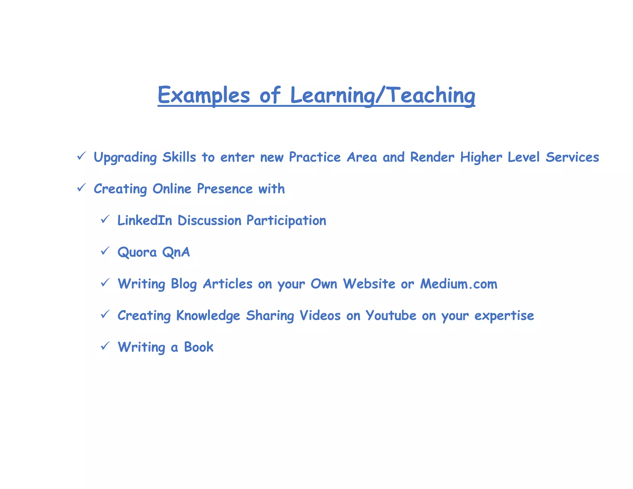 Examples of Learning/Teaching
 Upgrading Skills to enter new Practice Area and Render Higher Level Services
 Creating Online Presence with
 LinkedIn Discussion Participation
 Quora QnA
 Writing Blog Articles on your Own Website or Medium.com
 Creating Knowledge Sharing Videos on Youtube on your expertise
 Writing a Book
 
