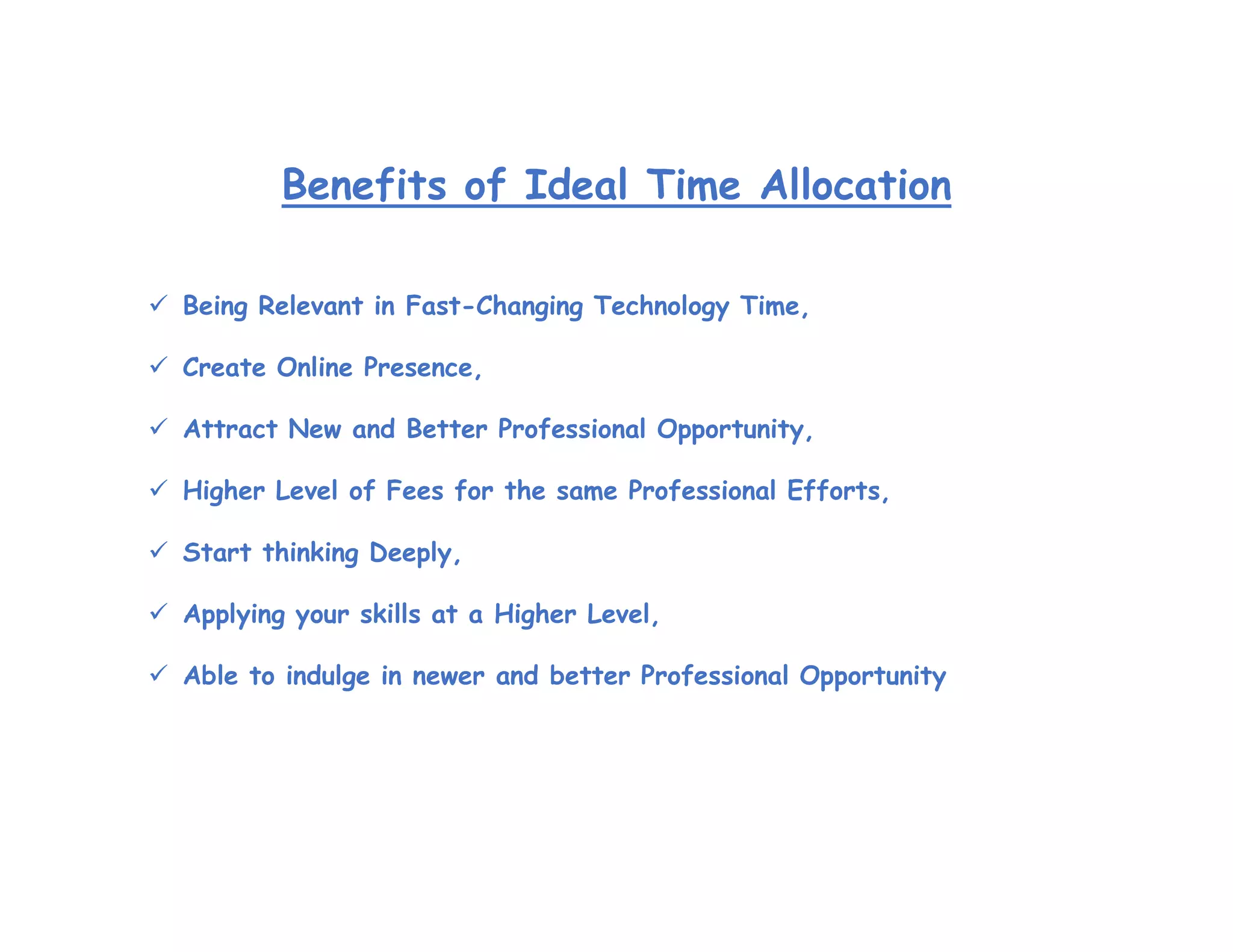 Benefits of Ideal Time Allocation
 Being Relevant in Fast-Changing Technology Time,
 Create Online Presence,
 Attract New and Better Professional Opportunity,
 Higher Level of Fees for the same Professional Efforts,
 Start thinking Deeply,
 Applying your skills at a Higher Level,
 Able to indulge in newer and better Professional Opportunity
 