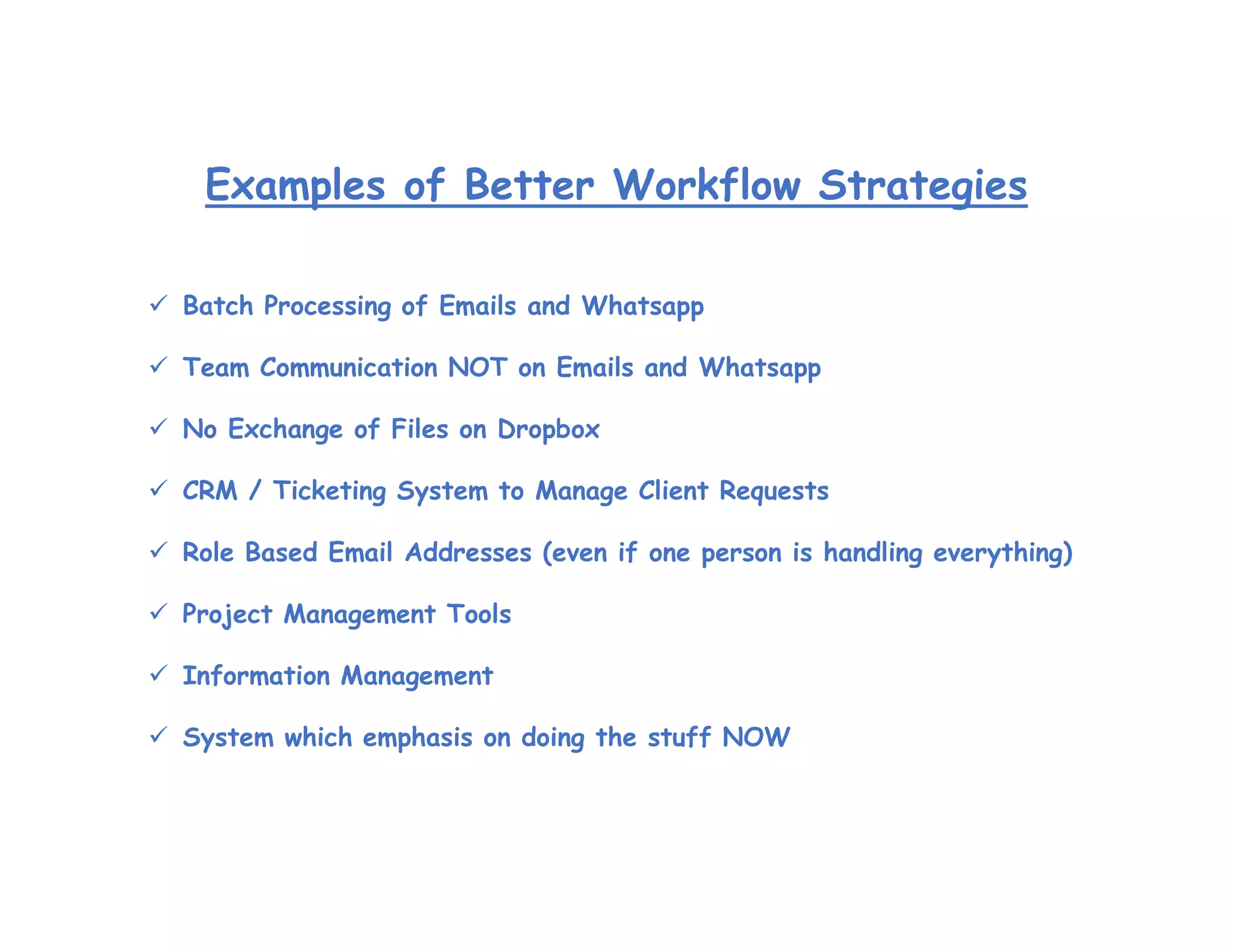Examples of Better Workflow Strategies
 Batch Processing of Emails and Whatsapp
 Team Communication NOT on Emails and Whatsapp
 No Exchange of Files on Dropbox
 CRM / Ticketing System to Manage Client Requests
 Role Based Email Addresses (even if one person is handling everything)
 Project Management Tools
 Information Management
 System which emphasis on doing the stuff NOW
 