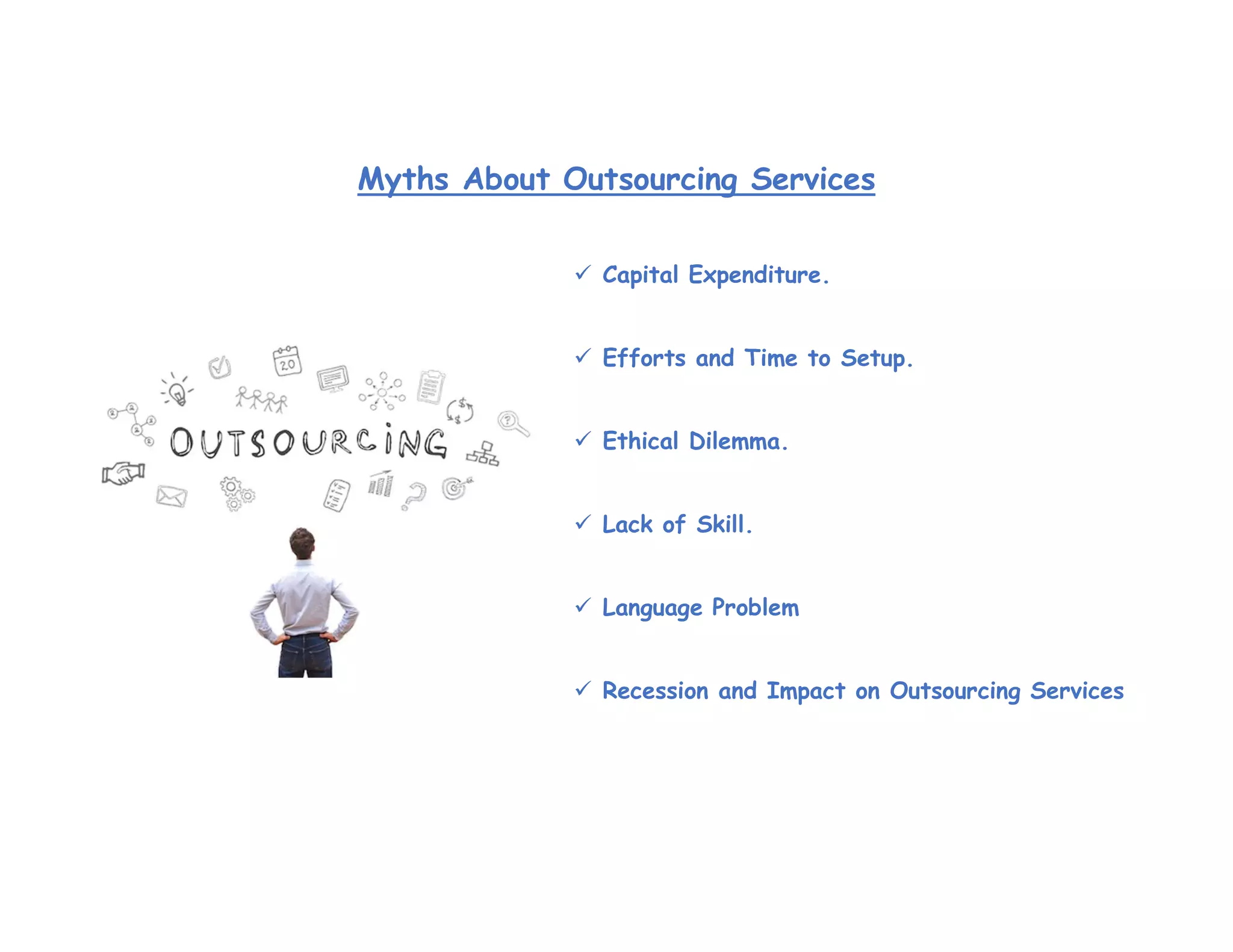  Capital Expenditure.
 Efforts and Time to Setup.
 Ethical Dilemma.
 Lack of Skill.
 Language Problem
 Recession and Impact on Outsourcing Services
Myths About Outsourcing Services
 