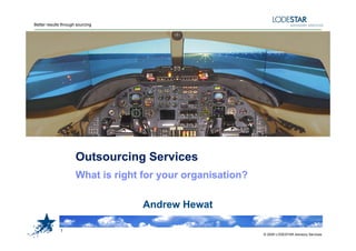 Better results through sourcing




                      Outsourcing Services
                      O t     i S     i
                      What is right for your organisation?

                                    Andrew Hewat

              1
                                                             © 2009 LODESTAR Advisory Services
 