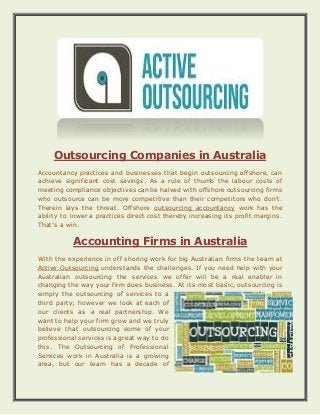 Outsourcing Companies in Australia
Accountancy practices and businesses that begin outsourcing offshore, can
achieve significant cost savings. As a rule of thumb the labour costs of
meeting compliance objectives can be halved with offshore outsourcing firms
who outsource can be more competitive than their competitors who don't.
Therein lays the threat. Offshore outsourcing accountancy work has the
ability to lower a practices direct cost thereby increasing its profit margins.
That’s a win.
Accounting Firms in Australia
With the experience in off shoring work for big Australian firms the team at
Active Outsourcing understands the challenges. If you need help with your
Australian outsourcing the services we offer will be a real enabler in
changing the way your firm does business. At its most basic, outsourcing is
simply the outsourcing of services to a
third party; however we look at each of
our clients as a real partnership. We
want to help your firm grow and we truly
believe that outsourcing some of your
professional services is a great way to do
this. The Outsourcing of Professional
Services work in Australia is a growing
area, but our team has a decade of
 