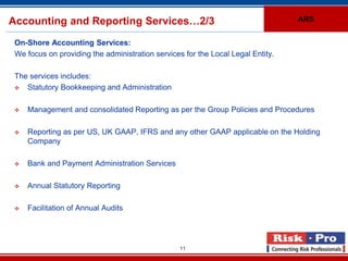 Accounting and Reporting Services…2/3                                            ARS


 On-Shore Accounting Services:
 We focus on providing the administration services for the Local Legal Entity.

 The services includes:
   Statutory Bookkeeping and Administration

    Management and consolidated Reporting as per the Group Policies and Procedures

    Reporting as per US, UK GAAP, IFRS and any other GAAP applicable on the Holding
     Company

    Bank and Payment Administration Services

    Annual Statutory Reporting

    Facilitation of Annual Audits




                                                  11
 