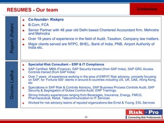 RESUMES - Our team                                                                                Credentials

                     Co-founder- Riskpro
 Rajesh Jhalani

                     B.Com, FCA
                     Senior Partner with 48 year old Delhi based Chartered Accountant firm, Mehrotra
                      and Mehrotra
                     Over 19 years of experience in the field of Audit, Taxation, Company law matters.
                     Major clients served are NTPC, BHEL, Bank of India, PNB, Airport Authority of
                      India etc.



                     Specialist Risk Consultant – ERP & IT Compliance
                     SAP Certified, MBA (Finance), SAP Security trained (from SAP India), SAP GRC Access
 Gourav Ladha




                      Controls trained (from SAP India)
                     Over 7 years of experience working in the area of ERP/IT Risk advisory, primarily focusing
                      on SAP, for ‘Fortune 500’ clients in around 8 countries including US, UK, UAE, Hong Kong,
                      etc
                     Specializes in SAP Risk & Controls Advisory, SAP Business Process Controls Audit, SAP
                      Security & Segregation of Duties Control Audit, ERP Trainings,
                     Strong Industry experiences ranging from Beverages, Insurance, Energy, FMCG,
                      Pharmaceutical, Retail, Telecommunication to IT Services
                     Worked for risk advisory teams of reputed organizations like Ernst & Young, EXL Services



                                                             22
 