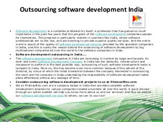 Outsourcing software development India

•   Software development is a complete profession by itself; a profession that has gained so much
    importance in the past few years that the progress of the software development companies speaks
    for themselves. This progress is particularly evident in countries like India, where software
    professionals are on the rise, and are booming to provide superior quality services. And the entire
    world is aware of the quality of software development services provided by the specialist companies
    in India, and this is surely the reason behind the outsourcing of software development by big
    multinational companies all over the world to the software companies in India.
•   Software development outsourcing in India….
•   The software development companies in India are increasing in number by leaps and bounds. As
    each and every Software Development Company in India has the dexterity, infrastructure and
    manpower to perform in the best possible way, outsourcing of such software development tasks is
    rampant in India. More so, this has become even more common because of the advent of the
    Internet, by virtue of which the initial interaction between the company interested in outsourcing
    the work and the company in India undertaking the responsibility of software development takes
    place effortlessly without any wastage of time.
•   Consider outsourcing software development projects to us at Prismsoftinc.com
•   We at Prismsoftinc.com are a company based in India that provides complete software
    development solutions to various companies located anywhere all over the world. A quick browse
    through our entire website will help you know more about us and our services! And like we extend
    our software development services to others, we can to you too!!
 
