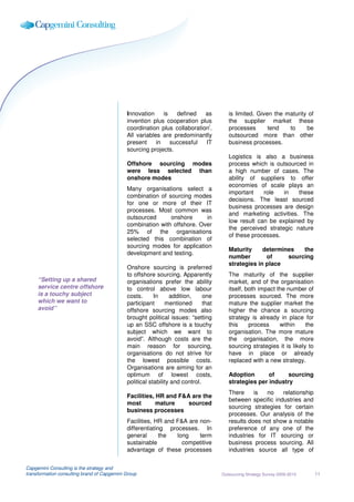 Innovation     is   defined   as           is limited. Given the maturity of
                                             invention plus cooperation plus            the supplier market these
                                                                            i
                                             coordination plus collaboration .          processes       tend   to     be
                                             All variables are predominantly            outsourced more than other
                                             present     in    successful  IT           business processes.
                                             sourcing projects.
                                                                                        Logistics is also a business
                                             Offshore sourcing modes                    process which is outsourced in
                                             were less selected than                    a high number of cases. The
                                             onshore modes                              ability of suppliers to offer
                                                                                        economies of scale plays an
                                             Many organisations select a
                                                                                        important    role   in   these
                                             combination of sourcing modes
                                                                                        decisions. The least sourced
                                             for one or more of their IT
                                                                                        business processes are design
                                             processes. Most common was
                                                                                        and marketing activities. The
                                             outsourced      onshore      in
                                                                                        low result can be explained by
                                             combination with offshore. Over
                                                                                        the perceived strategic nature
                                             25% of the organisations
                                                                                        of these processes.
                                             selected this combination of
                                             sourcing modes for application
                                                                                        Maturity     determines   the
                                             development and testing.
                                                                                        number        of     sourcing
                                                                                        strategies in place
                                             Onshore sourcing is preferred
                                             to offshore sourcing. Apparently           The maturity of the supplier
     “Setting up a shared                    organisations prefer the ability           market, and of the organisation
     service centre offshore                 to control above low labour                itself, both impact the number of
     is a touchy subject                     costs.      In     addition,     one       processes sourced. The more
     which we want to                        participant      mentioned       that      mature the supplier market the
     avoid”                                  offshore sourcing modes also               higher the chance a sourcing
                                             brought political issues: “setting         strategy is already in place for
                                             up an SSC offshore is a touchy             this     process     within     the
                                             subject which we want to                   organisation. The more mature
                                             avoid”. Although costs are the             the organisation, the more
                                             main reason for sourcing,                  sourcing strategies it is likely to
                                             organisations do not strive for            have in place or already
                                             the lowest possible costs.                 replaced with a new strategy.
                                             Organisations are aiming for an
                                             optimum of lowest costs,                   Adoption       of     sourcing
                                             political stability and control.           strategies per industry
                                                                                        There     is  no    relationship
                                             Facilities, HR and F&A are the
                                                                                        between specific industries and
                                             most        mature    sourced
                                                                                        sourcing strategies for certain
                                             business processes
                                                                                        processes. Our analysis of the
                                             Facilities, HR and F&A are non-            results does not show a notable
                                             differentiating processes. In              preference of any one of the
                                             general       the  long    term            industries for IT sourcing or
                                             sustainable          competitive           business process sourcing. All
                                             advantage of these processes               industries source all type of


Capgemini Consulting is the strategy and
transformation consulting brand of Capgemini Group                                   Outsourcing Strategy Survey 2009-2010    11
 