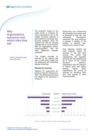 Why                                              The long-term impact of the                                   Outsourcing and transforming
                                                 credit crunch is uncertain for                                the processes at the same time
organisations                                    many organisations, but is the                                is perceived as high risk. One
                                                 sudden economic downturn a
outsource and                                    good reason to re-evaluate your
                                                                                                               interviewed       manufacturer
                                                                                                               mentioned “We only outsource
which risks they                                 sourcing strategy? Have the                                   a process if stability of the
                                                 reasons and risks for sourcing
see                                              changed due to current events?
                                                                                                               process is ensured; don’t
                                                                                                               outsource your mess for less”.
                                                 Why do organisations choose
                                                 outsourcing/SSC?     And    are                               Cost reduction remains the
                                                 there    differences   between                                most important reason for
                                                 industries?                                                   sourcing. In line with other
                                                                                                               surveys     this    shows    that
                                                 This chapter provides an                                      organisations still associate
    “Don’t outsource your
                                                 overview of the reasons and                                   sourcing with cost effectiveness
    mess for less”
                                                 risks. It also gives insight into                             As a result of the current
                                                 the differences and similarities                              economic                downturn,
                                                 between industries.                                           organisations feel the pressure
                                                                                                               to reduce costs and reduce
                                                 Reasons for sourcing                                          working        capital.    Many
                                                 Reasons for outsourcing are                                   organisations are turning to
                                                 similar to those for setting up an                            sourcing for achieving short
                                                 SSC. The differences we found                                 term cost savings or other
                                                 are related to the readiness to                               financial benefits.
                                                 outsource.




                                                              Outsourcing             Reasons              Shared service centre

                                                                                      Cost reduction
                                                                              Cost reduction

                                                                                   Improve quality
                                                                              Improve quality

                                                                                Improve business focus
                                                                              Improve business focus

                                                                                Headcount reduction
                                                                              Headcount reduction

                                                                                   Increase flexibility
                                                                              Increase flexibility

                               35%   30%   25%    20%   15%   10%   5%   0%                               0%     5%   10%   15%   20%   25%   30%   35%




                                                 Figure 7 : Reason (above 5%) for outsourcing and SSC



Capgemini Consulting is the strategy and
transformation consulting brand of Capgemini Group                                                        Outsourcing Strategy Survey 2009-2010           16
 