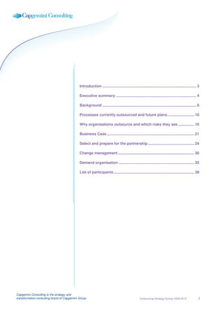 Introduction ........................................................................................... 3

                                             Executive summary .............................................................................. 4

                                             Background ........................................................................................... 6

                                             Processes currently outsourced and future plans .......................... 10

                                             Why organisations outsource and which risks they see ................ 16

                                             Business Case ..................................................................................... 21

                                             Select and prepare for the partnership ............................................. 24

                                             Change management .......................................................................... 30

                                             Demand organisation ......................................................................... 35

                                             List of participants .............................................................................. 38




Capgemini Consulting is the strategy and
transformation consulting brand of Capgemini Group                                                Outsourcing Strategy Survey 2009-2010               2
 