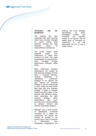 Conclusion         and        our       entering into more strategic
                                             perspective                             partnerships,       for     which
                                                                                     knowledge        transfer     and
                                             The     reasons     and     risks       innovation      are      important
                                             associated with each sourcing           drivers. In our opinion, the full
                                             mode have not been changed              added value of innovation by
                                             by    current    events.    Cost        outsourcing      is     not    yet
                                             reduction remains the most              discovered, but this is just a
                                             important       reason         for      matter of time.
                                             organisations to (out)source.

                                             The survey results show
                                             expected      quality     from
                                             outsourcing is lower than
                                             moving to an SSC. This might
                                             be perception as outsourcing is
                                             often     managed      through
                                             performance contracts unlike
                                             SSCs.

                                             Many     differences     between
                                             organisations are caused by
                                             their business strategy. Do they
                                             have a ‘customer intimacy’,
                                             ‘product       leadership’     or
                                             ‘operational          excellence’
                                             strategy? In our opinion, the
                                             right reasons for choosing
                                             whether to use the outsourcing
                                             or SSC mode are those which
                                             best align with your business
                                             strategy. It helps to consider
                                             several sourcing modes, in the
                                             analysis and definition phase,
                                             when identifying the right
                                             sourcing      strategy.    Some
                                             organisations      take     multi-
                                             sourcing to the extreme leading
                                             to complex onshore and
                                             offshore multivendor relations.

                                             Although only a small number
                                             of    participants     mentioned
                                             innovation as a reason for
                                             outsourcing, we expect this
                                             number to increase in the
                                             coming years. Due to pressure
                                             to       differentiate      from
                                             competitors, organisations are

Capgemini Consulting is the strategy and
transformation consulting brand of Capgemini Group                                Outsourcing Strategy Survey 2009-2010   20
 