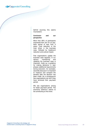 behind sourcing this      seems
                                             inconsistent.

                                             Conclusion         and        our
                                             perspective
                                             More than 80% of participants
                                             expressed their aim for an pay-
                                             back period of less than 4
                                             years. Cost reduction is the
                                             main driver in the business
                                             case, followed by headcount
                                             reduction and cultural impact.

                                             Few organisations update the
                                             business case regularly. In our
                                             opinion,     maintaining       and
                                             updating the business case is
                                             important, firstly as a guideline
                                             for making decisions in later
                                             phases (additional requirements
                                             during execution, for example),
                                             secondly because it is important
                                             to measure and compare the
                                             benefits after the decision has
                                             been made. As a consequence
                                             few organisations can tell if they
                                             have achieved their pay-back
                                             period.

                                             We see organisations aiming
                                             for faster pay-back period. The
                                             economic downturn seems to
                                             be contributing to this trend.




Capgemini Consulting is the strategy and
transformation consulting brand of Capgemini Group                                Outsourcing Strategy Survey 2009-2010   23
 