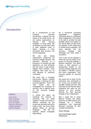 Introduction
                                             As a consequence of the                As a full-service consulting
                                             changing                business       organisation,         Capgemini
                                             environment, including the key         Consulting wants to understand
                                             impact of the credit crunch, we        what is happening in the market
                                             are seeing organisations re-           to be able to provide the best
                                             evaluate      their      sourcing      possible advice and support to
                                             strategies. In some cases, this        our clients. Many surveys cover
                                             is because of a short term need        the specifics of the outsourcing
                                             to save additional costs, in           or shared service operation, not
                                             others,    because     a    more       many      describe    how    the
                                             favourable deal structure can          sourcing       strategy     was
                                             now be negotiated.                     developed and what made it
                                                                                    successful.
                                             We        are   also     seeing
                                             organisations postponing the           That is why we are pleased to
                                             sourcing strategy decision and         share with you the results of our
                                             execution. Sourcing of a               survey on sourcing strategy in
                                             business or IT process can help        different industries. This report
                                             operations run more efficiently        covers a wide spectrum of
                                             and can result in cost savings.        perspectives related to the
                                             Despite these benefits, many           sourcing strategy approach and
                                             initiatives have been put on           we believe it benefits anyone
                                             hold because of economic               and every organisation, from
                                             uncertainty.                           sourcing pioneer to sourcing
                                                                                    expert.
                                             We know that a changing
                                             environment delivers complex           We would like to thank all the
                                             challenges in defining the right       executives who contributed to
                                             sourcing approach. That is the         our survey and provided their
                                             main      reason     why     we        valuable insights and time. We
                                             investigated the incentives for        trust that you will find this report
                                             sourcing, with a specific focus        interesting and useful as you
                                             on the sourcing strategy               continue on your journey,
                                             process.                               defining the right sourcing
    Authors:                                                                        strategy for your organisation.
                                             In writing this report, we
    Joost Aarts                              combined the outcome of                Also I would like to thank
    Robin Adriaans                           interviews with our latest             Marjorie Powner and Satish
    Fleur Baarspul                           insights in trends and issues in       Paul from our BPO practice and
    Erik van Daalen                          different industries. As this          Professor Dr. Ir. Andrzej
    Marjolein Dijkshoorn                     survey was executed during the         Hajdasinski from Nyenrode
    Oedger Meijborg                          credit crunch, we found some           Business University for their
    Stefan Westdijk                          specific effects on sourcing           valuable contributions.
                                             strategies.      We did not,
                                             however, directly investigate          Stefan Westdijk
                                             these effects.                         Sourcing Strategy Leader
                                                                                    Netherlands

Capgemini Consulting is the strategy and
transformation consulting brand of Capgemini Group                               Outsourcing Strategy Survey 2009-2010     3
 