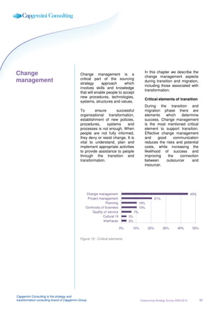 Change                                                                                         In this chapter we describe the
                                             Change management is a
                                                                                               change management aspects
                                             critical part of the sourcing
management                                   strategy     approach       which
                                                                                               during transition and migration,
                                                                                               including those associated with
                                             involves skills and knowledge
                                                                                               transformation.
                                             that will enable people to accept
                                             new procedures, technologies,
                                                                                               Critical elements of transition
                                             systems, structures and values.
                                                                                               During the transition and
                                             To       ensure       successful                  migration phase there are
                                             organisational transformation,                    elements     which     determine
                                             establishment of new policies,                    success. Change management
                                             procedures,     systems     and                   is the most mentioned critical
                                             processes is not enough. When                     element to support transition.
                                             people are not fully informed,                    Effective change management
                                             they deny or resist change. It is                 and      good     communication
                                             vital to understand, plan and                     reduces the risks and potential
                                             implement appropriate activities                  costs, while increasing the
                                             to provide assistance to people                   likelihood of success and
                                             through the transition and                        improving      the    connection
                                             transformation.                                   between       outsourcer     and
                                                                                               insourcer.




                                                 Change management                                                                  45%
                                                  Project management                                    21%
                                                               Planning                     10%
                                                 Continuity of business                     10%
                                                     Quality of service                7%
                                                             Cultural f it        3%
                                                             Interf aces          3%

                                                                             0%    10%            20%         30%        40%         50%


                                             Figure 19 : Critical elements




Capgemini Consulting is the strategy and
transformation consulting brand of Capgemini Group                                          Outsourcing Strategy Survey 2009-2010          30
 