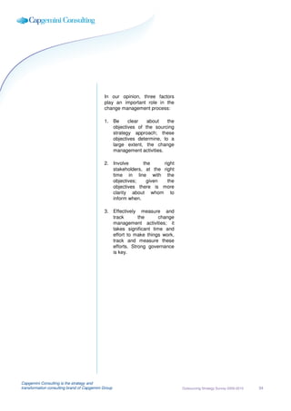 In our opinion, three factors
                                             play an important role in the
                                             change management process:

                                             1. Be     clear   about    the
                                                objectives of the sourcing
                                                strategy approach; these
                                                objectives determine, to a
                                                large extent, the change
                                                management activities.

                                             2. Involve      the     right
                                                stakeholders, at the right
                                                time in line with the
                                                objectives;   given    the
                                                objectives there is more
                                                clarity about whom to
                                                inform when.

                                             3. Effectively measure and
                                                track       the      change
                                                management activities; it
                                                takes significant time and
                                                effort to make things work,
                                                track and measure these
                                                efforts. Strong governance
                                                is key.




Capgemini Consulting is the strategy and
transformation consulting brand of Capgemini Group                            Outsourcing Strategy Survey 2009-2010   34
 