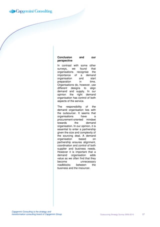 Conclusion         and        our
                                             perspective
                                             In contrast with some other
                                             surveys,     we     found    that
                                             organisations recognise the
                                             importance of a demand
                                             organisation      and       start
                                             preparation        in      time.
                                             Organisations do, however, use
                                             different designs to align
                                             demand and supply. In our
                                             opinion the right demand
                                             organisation has control of both
                                             aspects of the service.

                                             The     responsibility  of     the
                                             demand organisation lies with
                                             the outsourcer. It seems that
                                             organisations        have         a
                                             procurement-oriented mindset
                                             towards        the       demand
                                             organisation. In our opinion, it is
                                             essential to enter a partnership
                                             given the size and complexity of
                                             the sourcing deal. A demand
                                             organisation       based        on
                                             partnership ensures alignment,
                                             coordination and control of both
                                             supplier and business needs.
                                             However it is important that a
                                             demand      organisation    adds
                                             value as we often find that they
                                             become               unnecessary
                                             roadblocks       between       the
                                             business and the insourcer.




Capgemini Consulting is the strategy and
transformation consulting brand of Capgemini Group                                 Outsourcing Strategy Survey 2009-2010   37
 