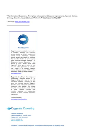 i
 “Transformational Outsourcing – The Highway to Innovation and Measured Improvements”, Nyenrode Business
University, Breukelen, Inaugural Lecture of Prof. dr. Ir. Andrzej Hajdasinski, May 2007

ii
     Neil Davey, www.mycustomer.com




                       About Capgemini

         Capgemini, one of the world's foremost providers
         of consulting, technology and outsourcing
         services, enables its clients to transform and
         perform through technologies. Capgemini
         provides its clients with insights and capabilities
         that boost their freedom to achieve superior
         results through a unique way of working – the
         Collaborative Business Experience™ – and
         through a global delivery model called
         Rightshore®, which aims to offer the right
         resources in the right location at competitive
         cost. Present in 36 countries, Capgemini
         reported 2007 global revenues of EUR 8.7 billion
         and employs over 88,000 people worldwide.
         www.capgemini.com


         Capgemini Consulting is the strategy and
         transformation consulting division of the
         Capgemini Group, with a team of over 4,000
         consultants worldwide. Leveraging its deep
         sector and business expertise, Capgemini
         Consulting advises and supports organisations in
         transforming their business, from strategy
         through to execution. Working side by side with
         its clients, Capgemini Consulting crafts
         innovative    strategies  and    transformation
         roadmaps to deliver sustainable performance
         improvement.

         For more information:
         www.capgemini.com/consulting




         Capgemini Netherlands
         Papendorpseweg 100 · 3528 BJ Utrecht
         Postbus 2575 · 3500 GN Utrecht
         Tel: +31 30 689 89 89
         www.cc.capgemini.com



         Capgemini Consulting is the strategy and transformation consulting brand of Capgemini Group
 