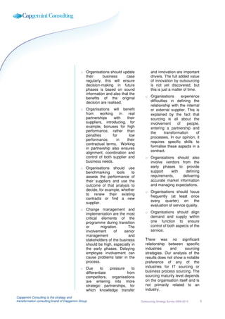 o Organisations should update            and innovation are important
                                               their     business      case           drivers. The full added value
                                               regularly, this will ensure            of innovation by outsourcing
                                               decision-making in future              is not yet discovered, but
                                               phases is based on sound               this is just a matter of time.
                                               information and also that the
                                               benefits of the original           o Organisations        experience
                                               decision are realised.               difficulties in defining the
                                                                                    relationship with the internal
                                             o Organisations will benefit           or external supplier. This is
                                               from    working     in   real        explained by the fact that
                                               partnerships     with   their        sourcing is all about the
                                               suppliers, introducing, for          involvement       of    people,
                                               example, bonuses for high            entering a partnership and
                                               performance, rather than             the       transformation     of
                                               penalties       for       low
                                                                                    processes. In our opinion, it
                                               performance,      in    their
                                                                                    requires specific skills to
                                               contractual terms. Working
                                                                                    formalise these aspects in a
                                               in partnership also ensures
                                               alignment, coordination and          contract.
                                               control of both supplier and       o Organisations should also
                                               business needs.                      involve vendors from the
                                             o Organisations should use             early phases to provide
                                               benchmarking      tools   to         support     with    defining
                                               assess the performance of            requirements,     delivering
                                               their suppliers and use the          accurate market information
                                               outcome of that analysis to          and managing expectations.
                                               decide, for example, whether
                                                                                  o Organisations should focus
                                               to renew their existing
                                                                                    frequently (at least once
                                               contracts or find a new
                                                                                    every quarter) on the
                                               supplier.
                                                                                    evaluation of service quality.
                                             o Change management and
                                               implementation are the most        o Organisations should align
                                               critical elements of the             demand and supply within
                                               programme during transition          one function to ensure
                                               or       migration.      The         control of both aspects of the
                                               involvement      of   senior         service.
                                               management               and
                                               stakeholders of the business       There was no significant
                                               should be high, especially in      relationship between specific
                                               the early phases. Delaying         industries    and       sourcing
                                               employee involvement can           strategies. Our analysis of the
                                               cause problems later in the        results does not show a notable
                                               process.                           preference of any of the
                                             o Due      to   pressure    to       industries for IT sourcing or
                                               differentiate          from        business process sourcing. The
                                               competitors, organisations         sourcing maturity level depends
                                               are entering into more             on the organisation itself and is
                                               strategic partnerships, for        not primarily related to an
                                               which knowledge transfer           industry.

Capgemini Consulting is the strategy and
transformation consulting brand of Capgemini Group                             Outsourcing Strategy Survey 2009-2010   5
 