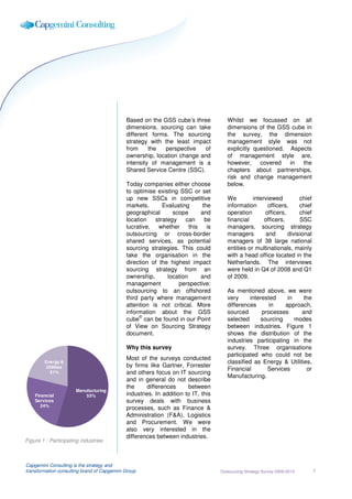 Based on the GSS cube’s three            Whilst we focussed on all
                                             dimensions, sourcing can take            dimensions of the GSS cube in
                                             different forms. The sourcing            the survey, the dimension
                                             strategy with the least impact           management style was not
                                             from     the   perspective   of          explicitly questioned. Aspects
                                             ownership, location change and           of management style are,
                                             intensity of management is a             however,     covered   in  the
                                             Shared Service Centre (SSC).             chapters about partnerships,
                                                                                      risk and change management
                                             Today companies either choose            below.
                                             to optimise existing SSC or set
                                             up new SSCs in competitive               We         interviewed         chief
                                             markets.       Evaluating     the        information       officers,    chief
                                             geographical       scope     and         operation       officers,      chief
                                             location    strategy can       be        financial       officers,      SSC
                                             lucrative, whether this         is       managers, sourcing strategy
                                             outsourcing or cross-border              managers         and      divisional
                                             shared services, as potential            managers of 38 large national
                                             sourcing strategies. This could          entities or multinationals, mainly
                                             take the organisation in the             with a head office located in the
                                             direction of the highest impact          Netherlands. The interviews
                                             sourcing strategy from an                were held in Q4 of 2008 and Q1
                                             ownership,       location    and         of 2009.
                                             management           perspective:
                                             outsourcing to an offshored              As mentioned above, we were
                                             third party where management             very     interested     in    the
                                             attention is not critical. More          differences      in    approach,
                                             information about the GSS                sourced       processes      and
                                                  ©
                                             cube can be found in our Point           selected     sourcing      modes
                                             of View on Sourcing Strategy             between industries. Figure 1
                                             document.                                shows the distribution of the
                                                                                      industries participating in the
                                             Why this survey                          survey. Three organisations
                                                                                      participated who could not be
                                             Most of the surveys conducted
        Energy &                                                                      classified as Energy & Utilities,
        Utilities                            by firms like Gartner, Forrester
                                                                                      Financial       Services       or
          21%                                and others focus on IT sourcing
                                                                                      Manufacturing.
                                             and in general do not describe
                                             the     differences      between
                      Manufacturing
    Financial             55%                industries. In addition to IT, this
    Services                                 survey deals with business
       24%
                                             processes, such as Finance &
                                             Administration (F&A), Logistics
                                             and Procurement. We were
                                             also very interested in the
                                             differences between industries.
Figure 1 : Participating industries



Capgemini Consulting is the strategy and
transformation consulting brand of Capgemini Group                                 Outsourcing Strategy Survey 2009-2010     7
 